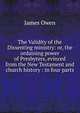 The Validity of the Dissenting ministry: or, the ordaining power of Presbyters, evinced from the New Testament and church history : in four parts, James Owen 