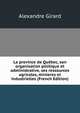 La province de Quebec, son organisation politique et administrative, ses ressources agricoles, minieres et industrielles (French Edition), Alexandre Girard 