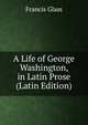 A Life of George Washington, in Latin Prose (Latin Edition), Francis Glass 