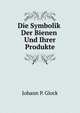 Die Symbolik Der Bienen Und Ihrer Produkte in Sage, Dichtung, Kultus, Kunst, Und Brauchen Der Volker: Eine Kulturgeschichtliche Schilderung Des Bienenvolkes Auf Asthetischer Grundlage (German Edition), Johann P. Glock 