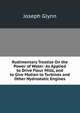 Rudimentary Treatise On the Power of Water: As Applied to Drive Flour Mills, and to Give Motion to Turbines and Other Hydrostatic Engines, Joseph Glynn 