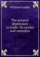 The present depression in trade: its causes and remedies, William Goadby 