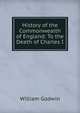 History of the Commonwealth of England: To the Death of Charles I, William Godwin 