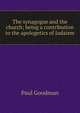 The synagogue and the church; being a contribution to the apologetics of Judaism, Paul Goodman 