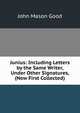 Junius: Including Letters by the Same Writer, Under Other Signatures, (Now First Collected)., John Mason Good 