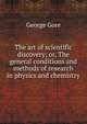 The art of scientific discovery; or, The general conditions and methods of research in physics and chemistry, George Gore 