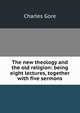 The new theology and the old religion: being eight lectures, together with five sermons, Gore, Charles 
