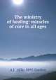 The ministry of healing: miracles of cure in all ages, A J. 1836-1895 Gordon 