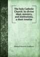 The holy Catholic Church: its divine ideal, ministry, and institutions, a short treatise, Edward Meyrick Goulburn 