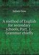 A method of English for secondary schools, Part. 1.- Grammar chiefly, James Gow 