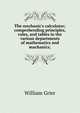 The mechanic's calculator; comprehending principles, rules, and tables in the various departments of mathematics and machanics;, William Grier 