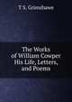 The Works of William Cowper His Life, Letters, and Poems, T S. Grimshawe 
