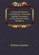 A General History of Scotland,: From the Earliest Accounts to the Present Time, Volume 4, William Guthrie 