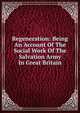 Regeneration: Being An Account Of The Social Work Of The Salvation Army In Great Britain, 