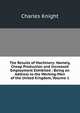 The Results of Machinery: Namely, Cheap Production and Increased Employment Exhibited : Being an Address to the Working-Men of the United Kingdom, Volume 1, Knight Charles 