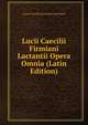 Lucii Caecilii Firmiani Lactantii Opera Omnia (Latin Edition), Lucius Caecilius Firmianus Lactantius 