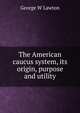 The American caucus system, its origin, purpose and utility, George W Lawton 