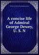 A concise life of Admiral George Dewey, U. S. N, William J.] [from old catalog [Lawrence 