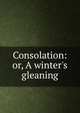 Consolation: or, A winter's gleaning, 