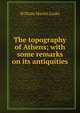 The topography of Athens; with some remarks on its antiquities, William Martin Leake 