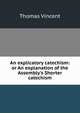 An explicatory catechism: or An explanation of the Assembly's Shorter catechism, Thomas Vincent 