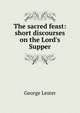 The sacred feast: short discourses on the Lord's Supper, George Lester 