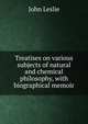 Treatises on various subjects of natural and chemical philosophy, with biographical memoir, John Leslie 