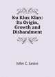Ku Klux Klan: Its Origin, Growth and Disbandment, John C. Lester 