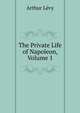 The Private Life of Napoleon, Volume 1, Arthur Levy 
