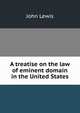 A treatise on the law of eminent domain in the United States, John Lewis 