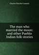 The man who married the moon: and other Pueblo Indian folk-stories, Charles Fletcher Lummis 