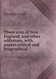 Three eras of New England, and other addresses, with papers critical and biographical, George Lunt 