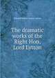 The dramatic works of the Right Hon, Lord Lytton, Edward Bulwer Lytton 
