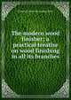 The modern wood finisher; a practical treatise on wood finishing in all its branches, Frederick [from old catalog] Maire 