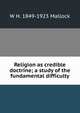 Religion as credible doctrine; a study of the fundamental difficulty, W. H. Mallock 