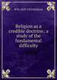 Religion as a credible doctrine; a study of the fundamental difficulty, W. H. Mallock 