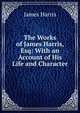 The Works of James Harris, Esq: With an Account of His Life and Character, James Harris 