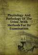 Physiology And Pathology Of The Urine, With Methods For Its Examination, 