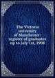 The Victoria university of Manchester: register of graduates up to July 1st, 1908, 