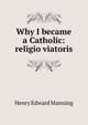Why I became a Catholic: religio viatoris, Henry Edward Manning 