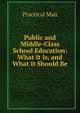 Public and Middle-Class School Education: What It Is, and What It Should Be, Practical Man 