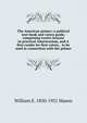 The American primer; a political text-book and voters guide, comprising twelve lessons in practical Americanism, and A first reader for first voters, . to be used in connection with the primer, William E. 1850-1921 Mason 