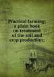 Practical farming; a plain book on treatment of the soil and crop production;, 