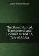 The Slave: Hunted, Transported, and Doomed to Toil : A Tale of Africa, James William Massie 