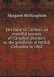 Overland to Cariboo, an eventful journey of Canadian pioneers to the goldfields of British Columbia in 1862, Margaret McNaughton 
