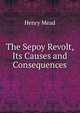 The Sepoy Revolt, Its Causes and Consequences, Henry Mead 