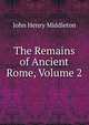 The Remains of Ancient Rome, Volume 2, John Henry Middleton 
