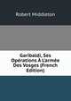 Garibaldi, Ses Op?rations ? L'arm?e Des Vosges (French Edition), Robert Middleton 