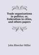 Trade organizations in politics; or, Federalism in cities, and others papers, John Bleecker Miller 