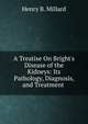 A Treatise On Bright's Disease of the Kidneys: Its Pathology, Diagnosis, and Treatment ., Henry B. Millard 
